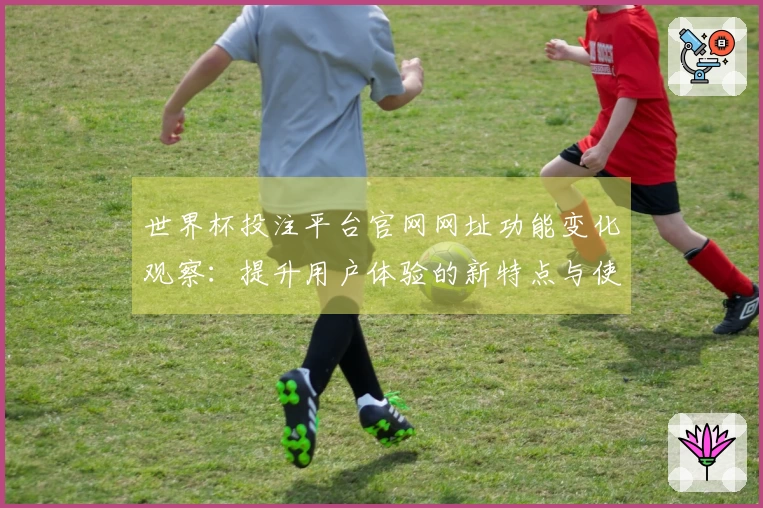 世界杯投注平台官网网址功能变化观察：提升用户体验的新特点与使用技巧